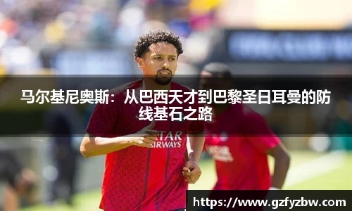 马尔基尼奥斯：从巴西天才到巴黎圣日耳曼的防线基石之路